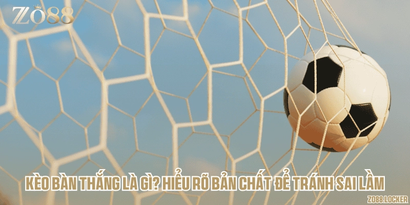 Kèo bàn thắng là gì? Hiểu rõ bản chất để tránh sai lầm